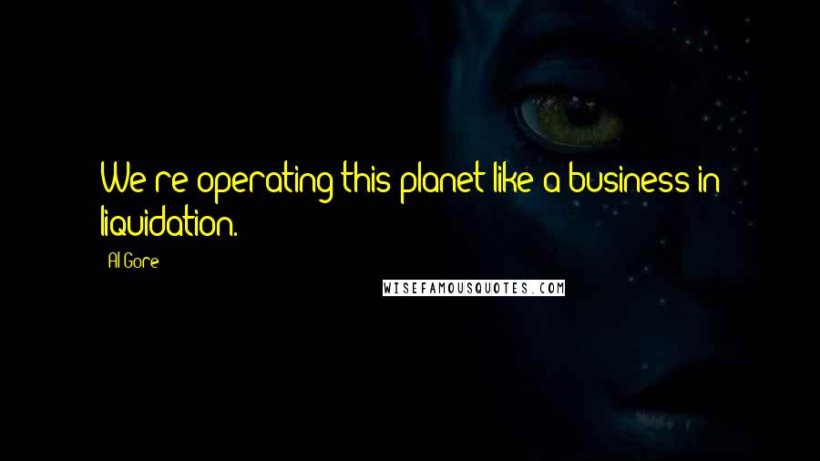 Al Gore Quotes: We're operating this planet like a business in liquidation.