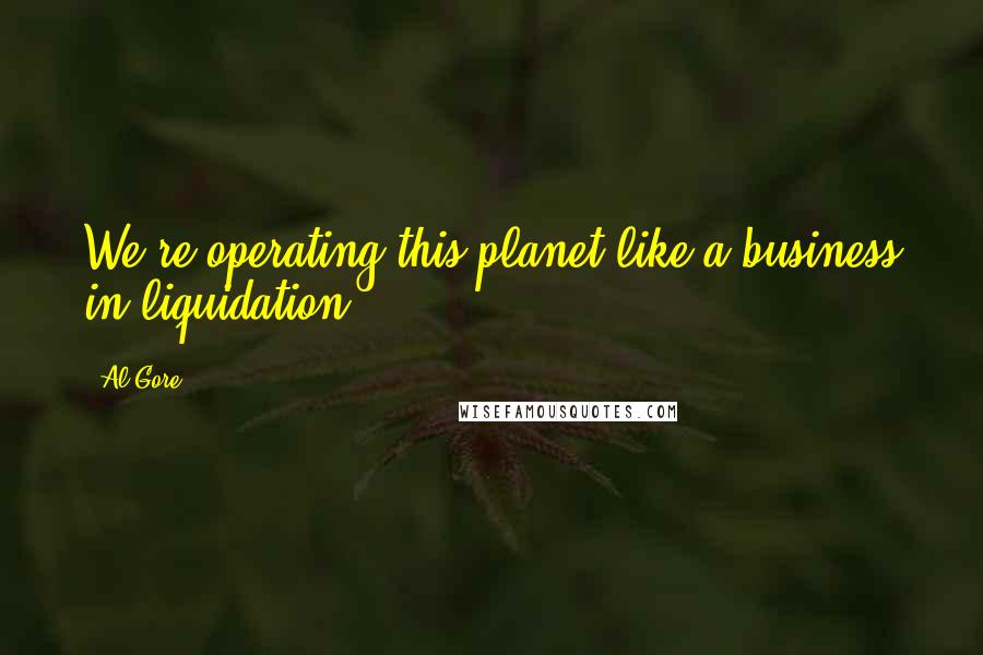 Al Gore Quotes: We're operating this planet like a business in liquidation.