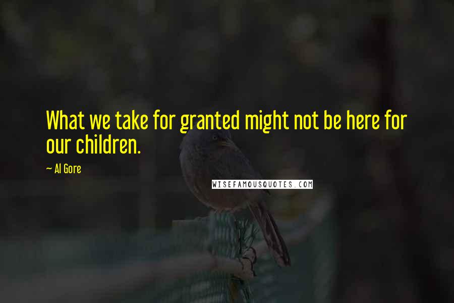 Al Gore Quotes: What we take for granted might not be here for our children.