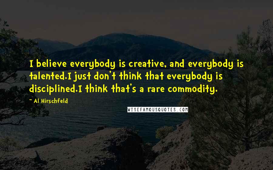 Al Hirschfeld Quotes: I believe everybody is creative, and everybody is talented.I just don't think that everybody is disciplined.I think that's a rare commodity.