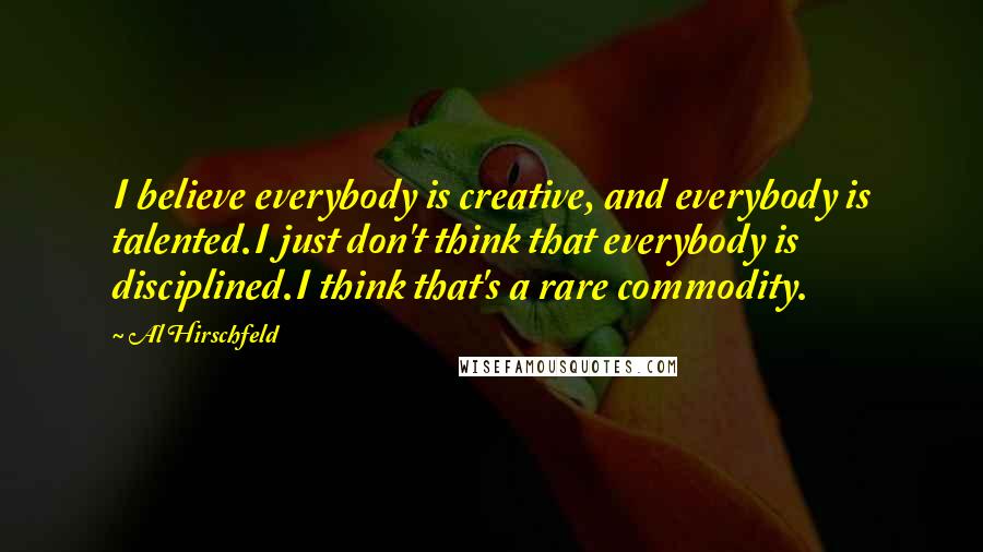 Al Hirschfeld Quotes: I believe everybody is creative, and everybody is talented.I just don't think that everybody is disciplined.I think that's a rare commodity.