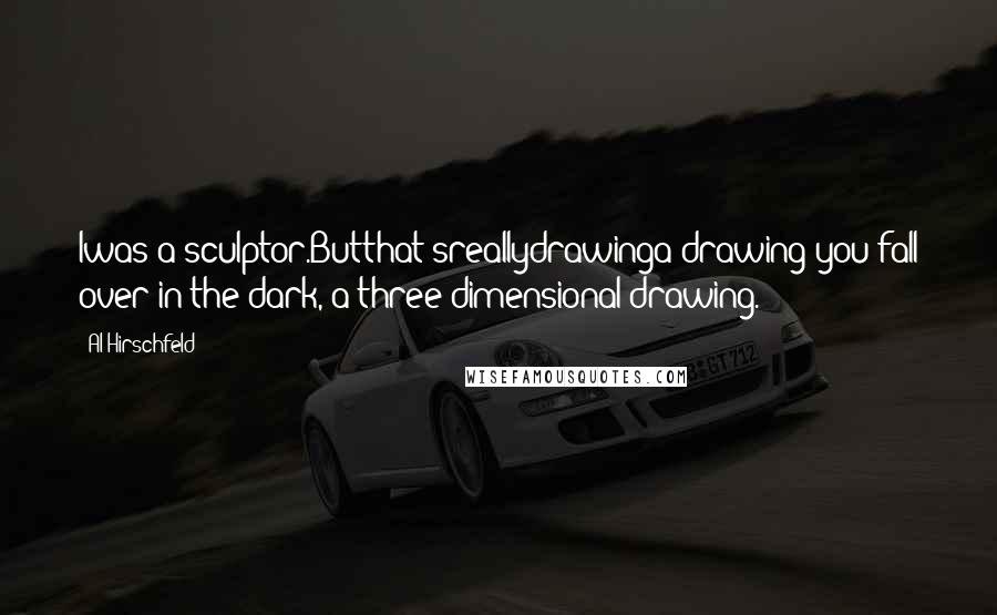 Al Hirschfeld Quotes: Iwas a sculptor.Butthat'sreallydrawinga drawing you fall over in the dark, a three-dimensional drawing.