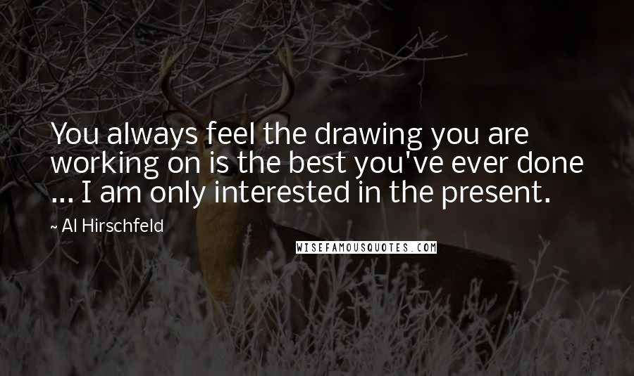 Al Hirschfeld Quotes: You always feel the drawing you are working on is the best you've ever done ... I am only interested in the present.