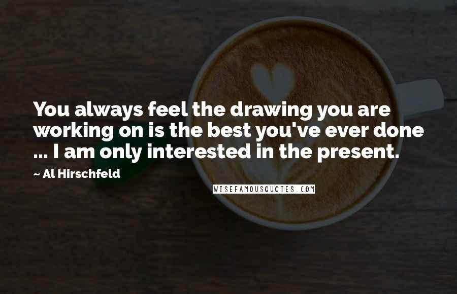 Al Hirschfeld Quotes: You always feel the drawing you are working on is the best you've ever done ... I am only interested in the present.