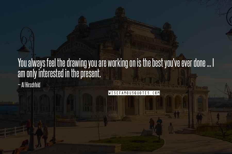 Al Hirschfeld Quotes: You always feel the drawing you are working on is the best you've ever done ... I am only interested in the present.