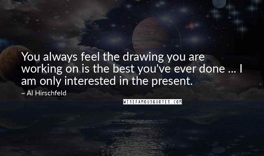 Al Hirschfeld Quotes: You always feel the drawing you are working on is the best you've ever done ... I am only interested in the present.