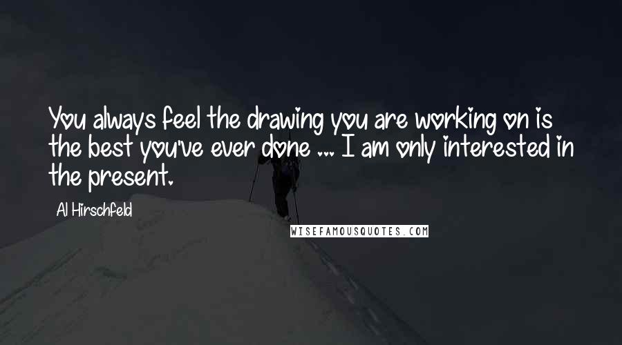 Al Hirschfeld Quotes: You always feel the drawing you are working on is the best you've ever done ... I am only interested in the present.