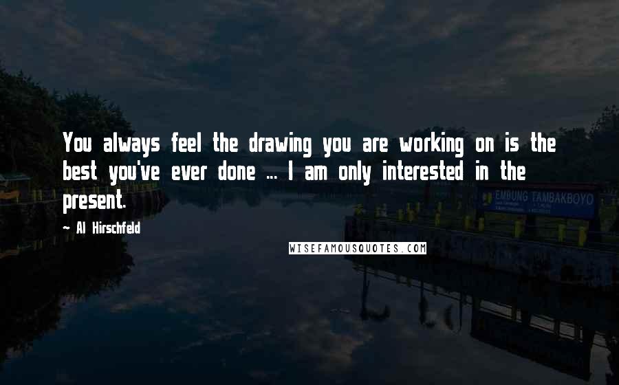 Al Hirschfeld Quotes: You always feel the drawing you are working on is the best you've ever done ... I am only interested in the present.