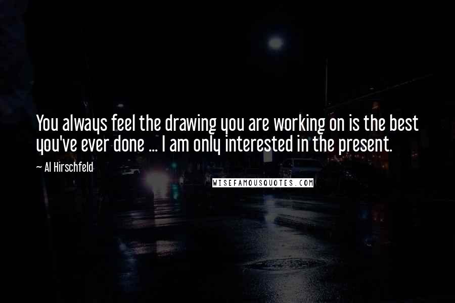 Al Hirschfeld Quotes: You always feel the drawing you are working on is the best you've ever done ... I am only interested in the present.