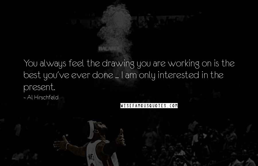 Al Hirschfeld Quotes: You always feel the drawing you are working on is the best you've ever done ... I am only interested in the present.