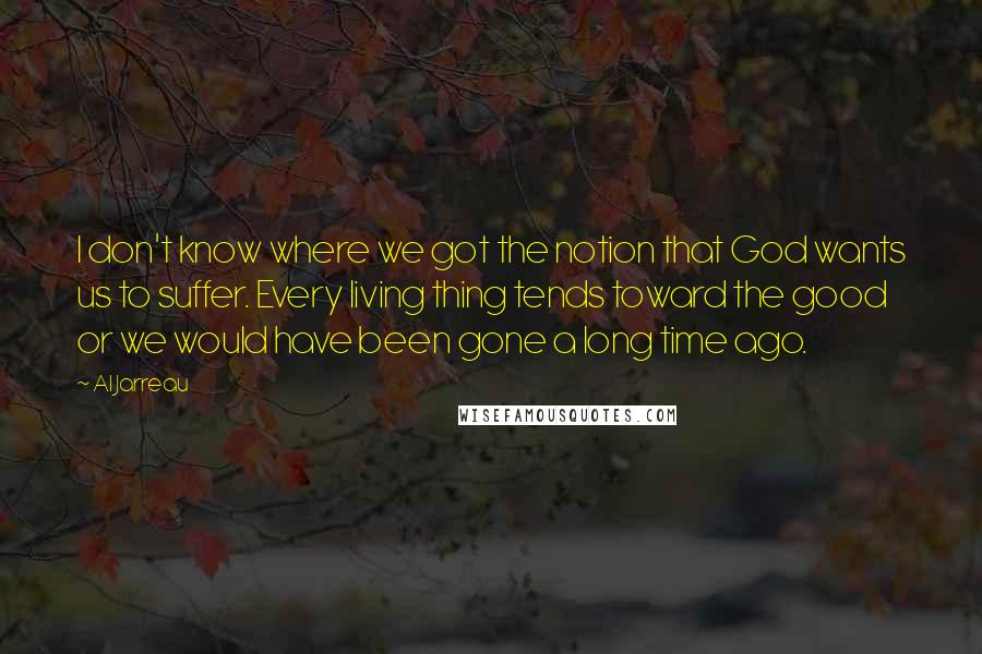 Al Jarreau Quotes: I don't know where we got the notion that God wants us to suffer. Every living thing tends toward the good or we would have been gone a long time ago.