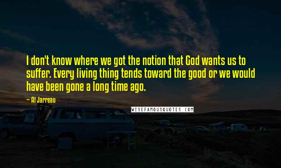 Al Jarreau Quotes: I don't know where we got the notion that God wants us to suffer. Every living thing tends toward the good or we would have been gone a long time ago.