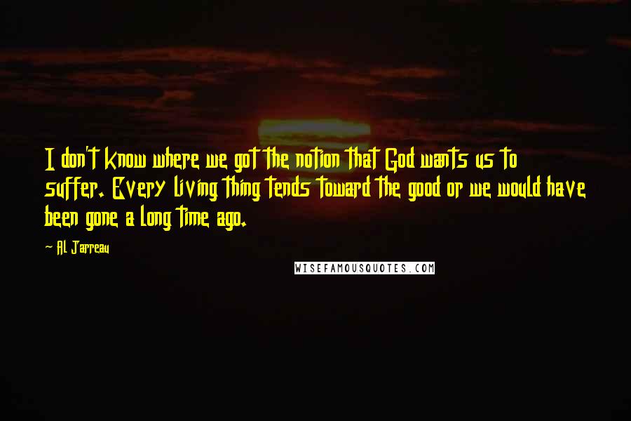 Al Jarreau Quotes: I don't know where we got the notion that God wants us to suffer. Every living thing tends toward the good or we would have been gone a long time ago.