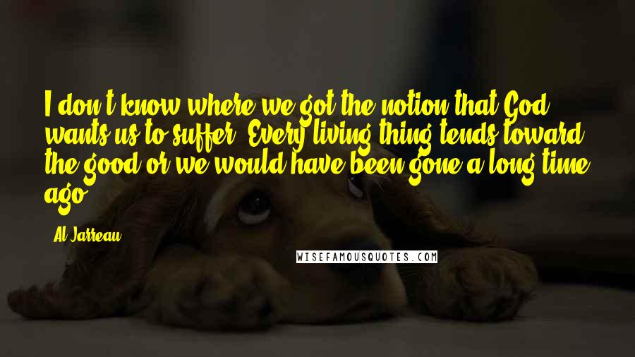 Al Jarreau Quotes: I don't know where we got the notion that God wants us to suffer. Every living thing tends toward the good or we would have been gone a long time ago.