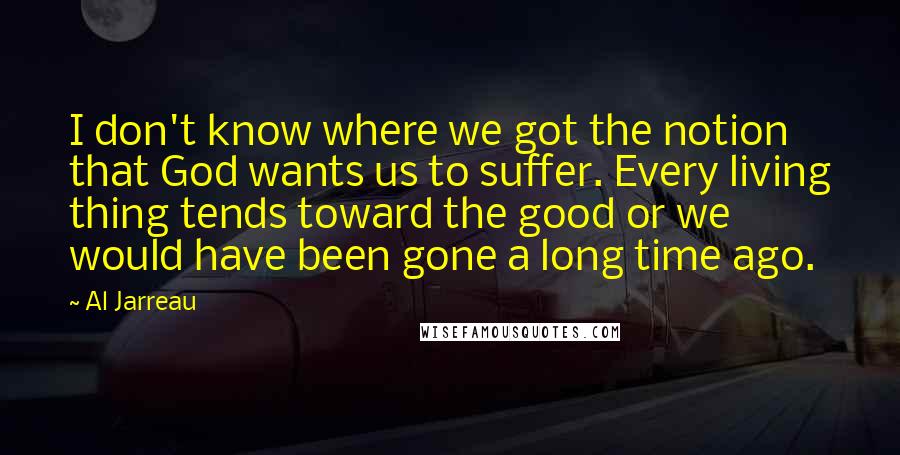 Al Jarreau Quotes: I don't know where we got the notion that God wants us to suffer. Every living thing tends toward the good or we would have been gone a long time ago.