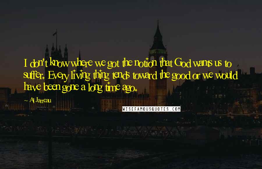 Al Jarreau Quotes: I don't know where we got the notion that God wants us to suffer. Every living thing tends toward the good or we would have been gone a long time ago.