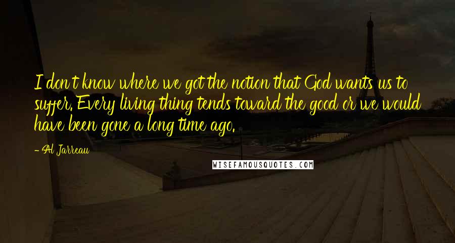 Al Jarreau Quotes: I don't know where we got the notion that God wants us to suffer. Every living thing tends toward the good or we would have been gone a long time ago.