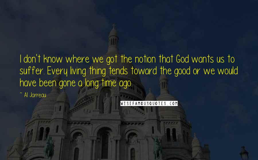 Al Jarreau Quotes: I don't know where we got the notion that God wants us to suffer. Every living thing tends toward the good or we would have been gone a long time ago.