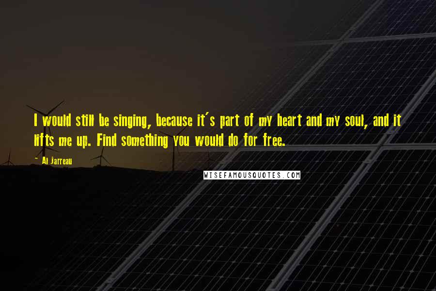 Al Jarreau Quotes: I would still be singing, because it's part of my heart and my soul, and it lifts me up. Find something you would do for free.