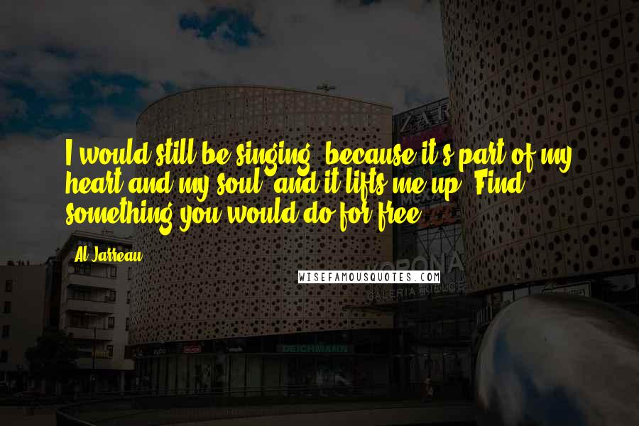 Al Jarreau Quotes: I would still be singing, because it's part of my heart and my soul, and it lifts me up. Find something you would do for free.