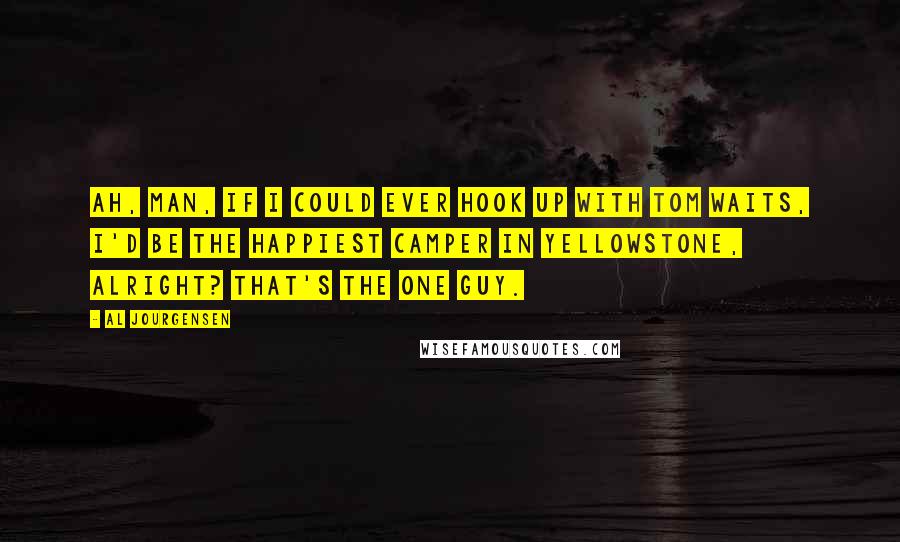 Al Jourgensen Quotes: Ah, man, if I could ever hook up with Tom Waits, I'd be the happiest camper in Yellowstone, alright? That's the one guy.