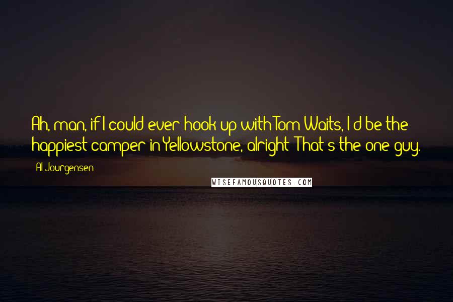 Al Jourgensen Quotes: Ah, man, if I could ever hook up with Tom Waits, I'd be the happiest camper in Yellowstone, alright? That's the one guy.