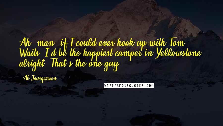 Al Jourgensen Quotes: Ah, man, if I could ever hook up with Tom Waits, I'd be the happiest camper in Yellowstone, alright? That's the one guy.