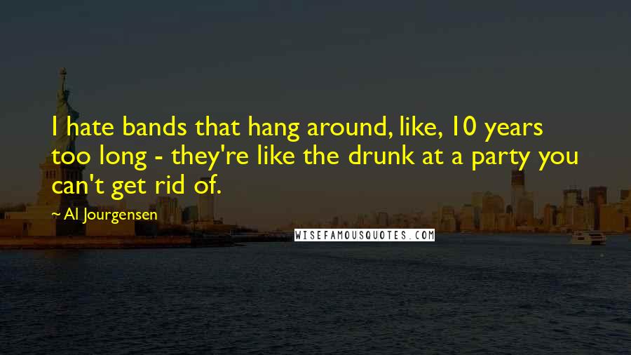 Al Jourgensen Quotes: I hate bands that hang around, like, 10 years too long - they're like the drunk at a party you can't get rid of.