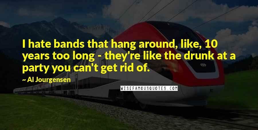 Al Jourgensen Quotes: I hate bands that hang around, like, 10 years too long - they're like the drunk at a party you can't get rid of.