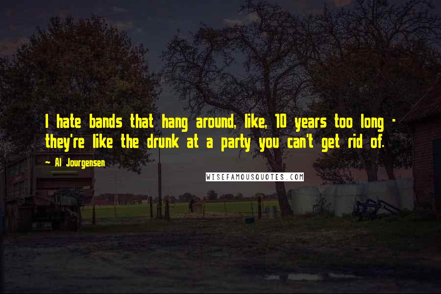 Al Jourgensen Quotes: I hate bands that hang around, like, 10 years too long - they're like the drunk at a party you can't get rid of.