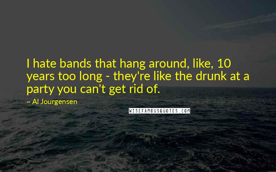 Al Jourgensen Quotes: I hate bands that hang around, like, 10 years too long - they're like the drunk at a party you can't get rid of.