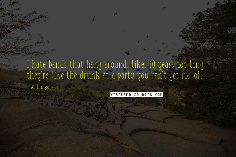 Al Jourgensen Quotes: I hate bands that hang around, like, 10 years too long - they're like the drunk at a party you can't get rid of.