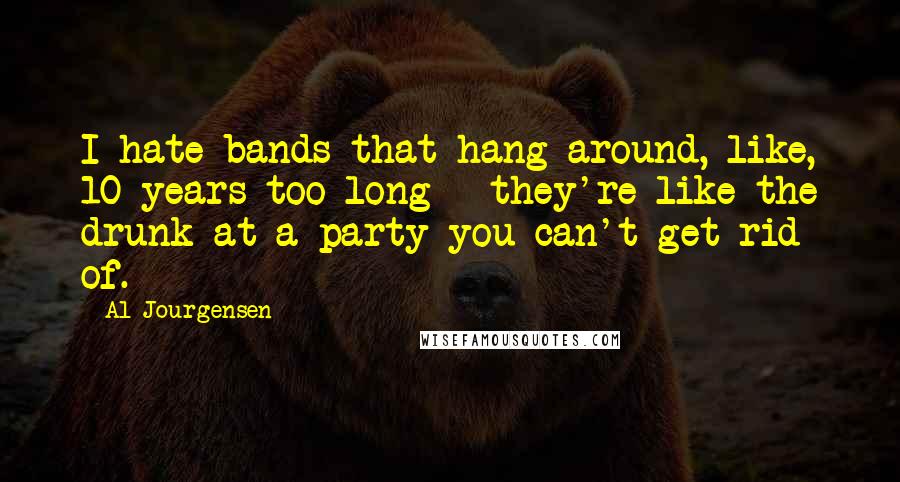 Al Jourgensen Quotes: I hate bands that hang around, like, 10 years too long - they're like the drunk at a party you can't get rid of.