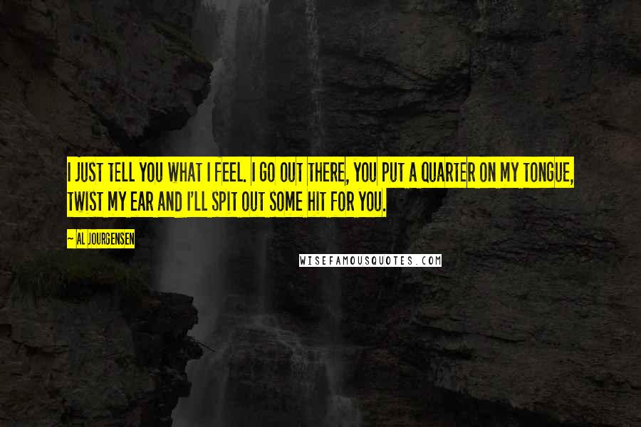 Al Jourgensen Quotes: I just tell you what I feel. I go out there, you put a quarter on my tongue, twist my ear and I'll spit out some hit for you.