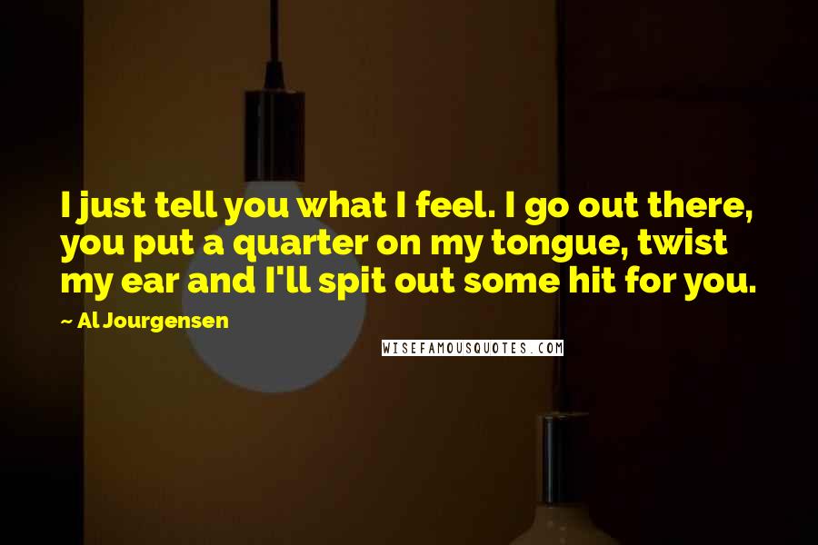 Al Jourgensen Quotes: I just tell you what I feel. I go out there, you put a quarter on my tongue, twist my ear and I'll spit out some hit for you.