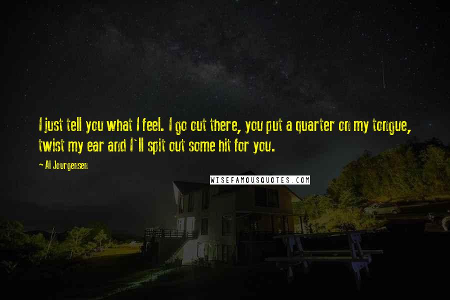 Al Jourgensen Quotes: I just tell you what I feel. I go out there, you put a quarter on my tongue, twist my ear and I'll spit out some hit for you.