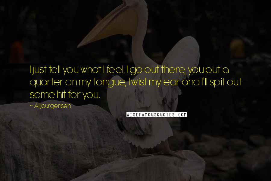 Al Jourgensen Quotes: I just tell you what I feel. I go out there, you put a quarter on my tongue, twist my ear and I'll spit out some hit for you.