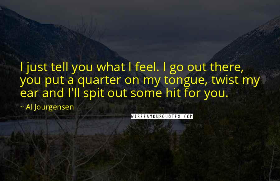 Al Jourgensen Quotes: I just tell you what I feel. I go out there, you put a quarter on my tongue, twist my ear and I'll spit out some hit for you.