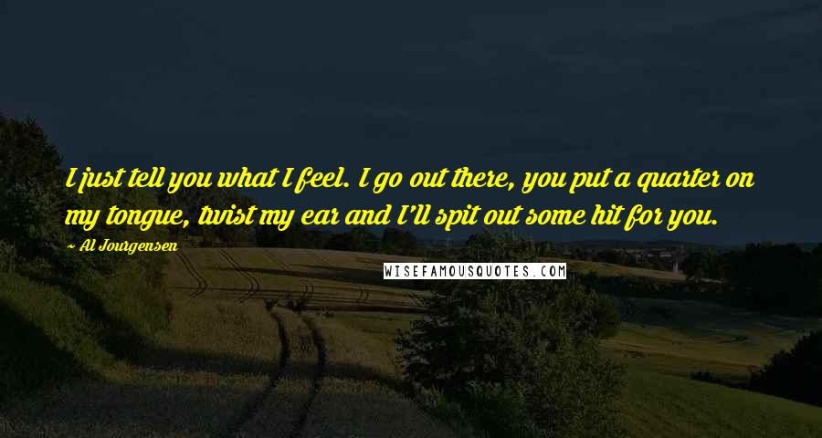 Al Jourgensen Quotes: I just tell you what I feel. I go out there, you put a quarter on my tongue, twist my ear and I'll spit out some hit for you.