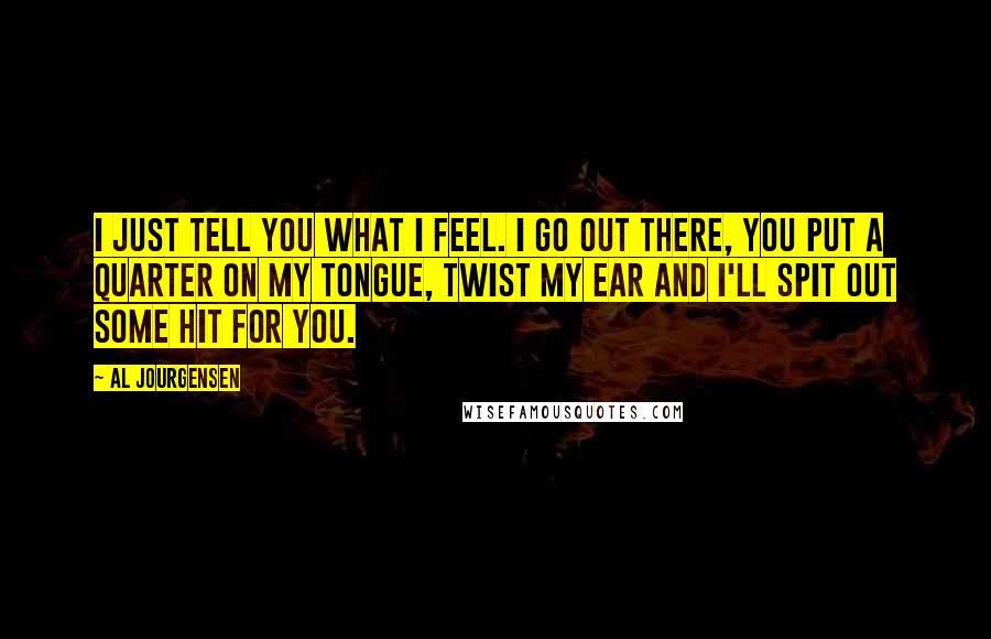 Al Jourgensen Quotes: I just tell you what I feel. I go out there, you put a quarter on my tongue, twist my ear and I'll spit out some hit for you.