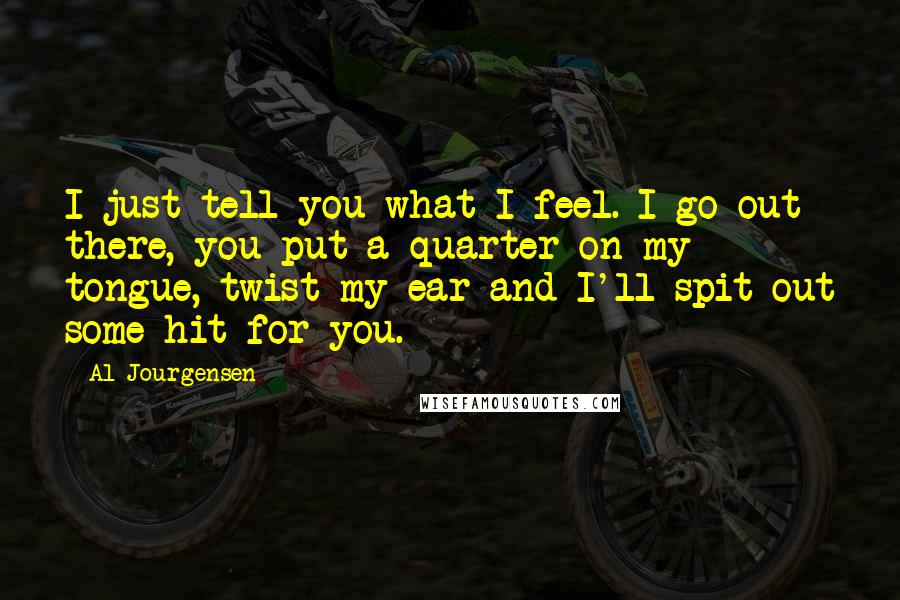 Al Jourgensen Quotes: I just tell you what I feel. I go out there, you put a quarter on my tongue, twist my ear and I'll spit out some hit for you.