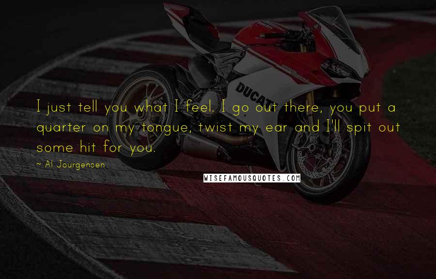 Al Jourgensen Quotes: I just tell you what I feel. I go out there, you put a quarter on my tongue, twist my ear and I'll spit out some hit for you.
