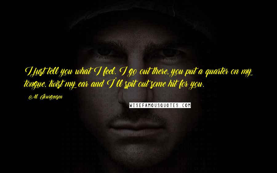 Al Jourgensen Quotes: I just tell you what I feel. I go out there, you put a quarter on my tongue, twist my ear and I'll spit out some hit for you.
