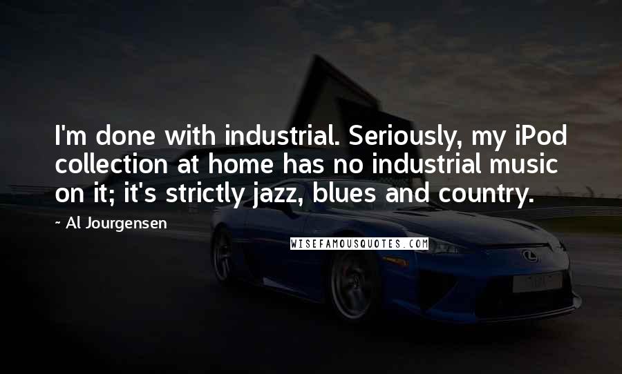 Al Jourgensen Quotes: I'm done with industrial. Seriously, my iPod collection at home has no industrial music on it; it's strictly jazz, blues and country.