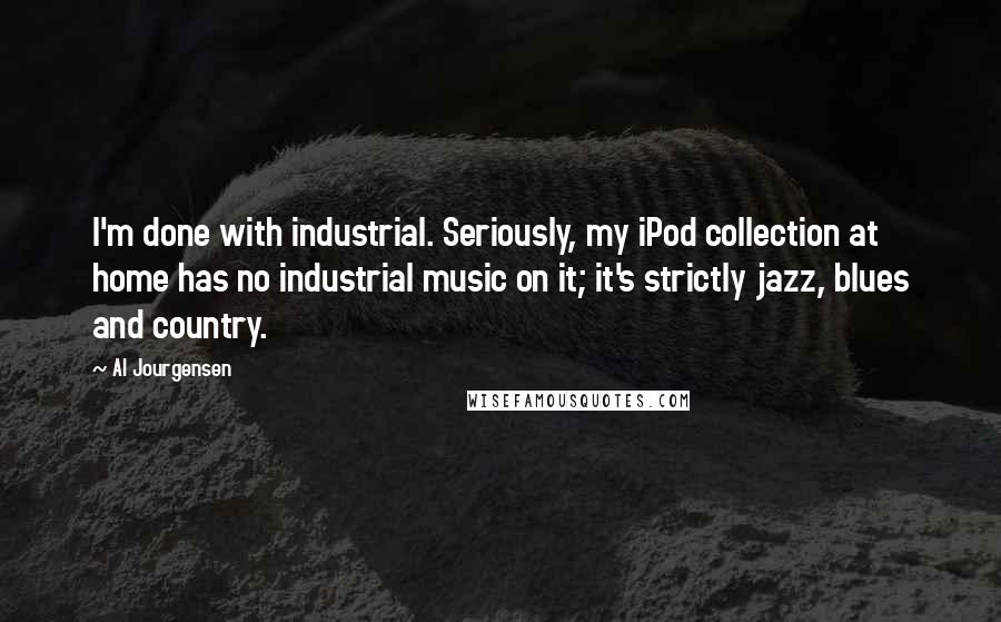 Al Jourgensen Quotes: I'm done with industrial. Seriously, my iPod collection at home has no industrial music on it; it's strictly jazz, blues and country.