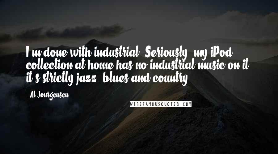 Al Jourgensen Quotes: I'm done with industrial. Seriously, my iPod collection at home has no industrial music on it; it's strictly jazz, blues and country.