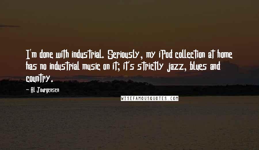 Al Jourgensen Quotes: I'm done with industrial. Seriously, my iPod collection at home has no industrial music on it; it's strictly jazz, blues and country.