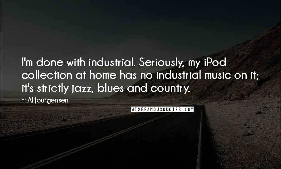 Al Jourgensen Quotes: I'm done with industrial. Seriously, my iPod collection at home has no industrial music on it; it's strictly jazz, blues and country.