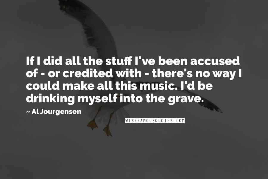 Al Jourgensen Quotes: If I did all the stuff I've been accused of - or credited with - there's no way I could make all this music. I'd be drinking myself into the grave.