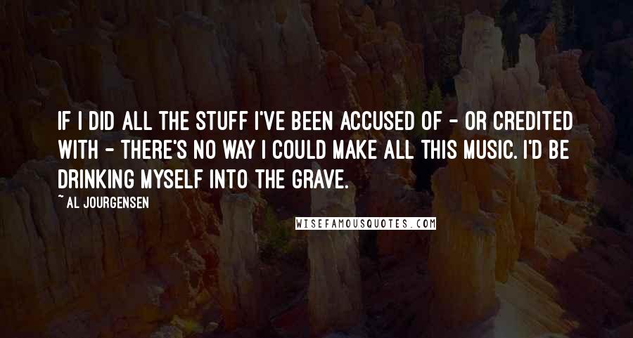 Al Jourgensen Quotes: If I did all the stuff I've been accused of - or credited with - there's no way I could make all this music. I'd be drinking myself into the grave.